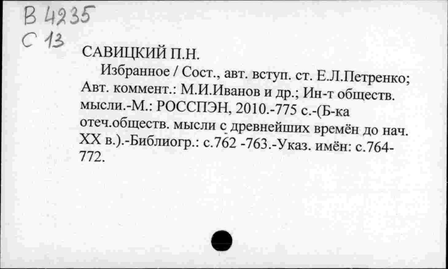 ﻿вадзг
С
САВИЦКИИ П.Н.
Избранное / Сост., авт. вступ. ст. Е.Л.Петренко; Авт. коммент.: М.И.Иванов и др.; Ин-т обществ, мысли.-М.: РОССПЭН, 2010.-775 с.-(Б-ка отеч.обществ. мысли с древнейших времён до нач. XX в.).-Библиогр.: с.762 -763,-Указ. имён: с.764-772.